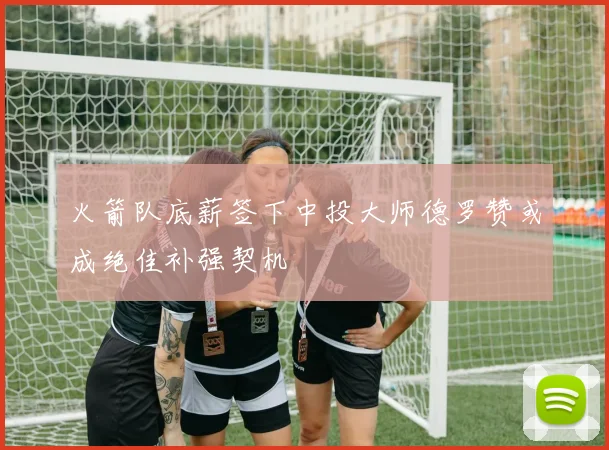火箭队底薪签下中投大师德罗赞或成绝佳补强契机