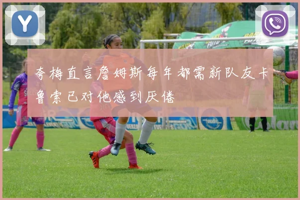 夸梅直言詹姆斯每年都需新队友卡鲁索已对他感到厌倦