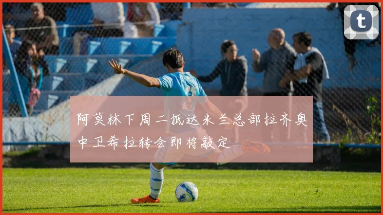 阿莫林下周二抵达米兰总部拉齐奥中卫希拉转会即将敲定