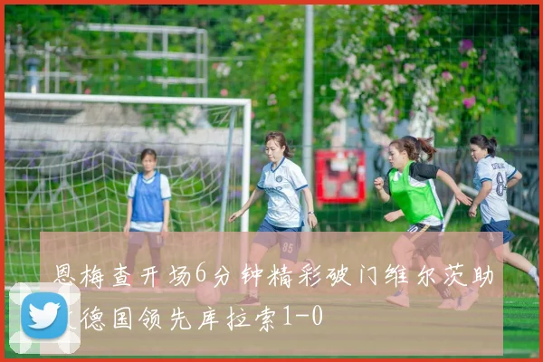 恩梅查开场6分钟精彩破门维尔茨助攻德国领先库拉索1-0