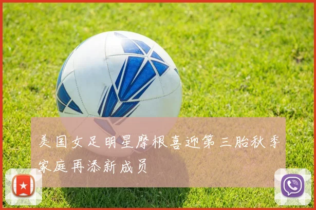 美国女足明星摩根喜迎第三胎秋季家庭再添新成员
