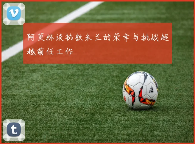 阿莫林谈执教米兰的荣幸与挑战超越前任工作