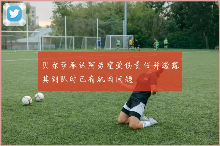 贝尔萨承认阿劳霍受伤责任并透露其到队时已有肌肉问题