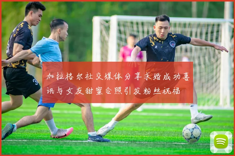 加拉格尔社交媒体分享求婚成功喜讯与女友甜蜜合照引发粉丝祝福