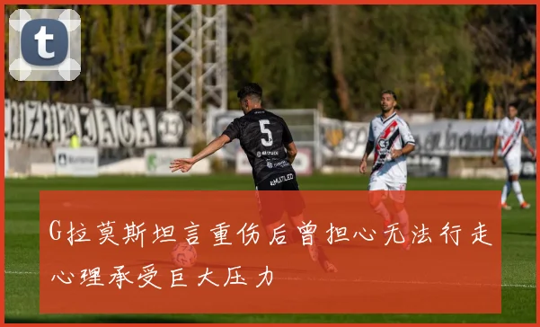G拉莫斯坦言重伤后曾担心无法行走心理承受巨大压力
