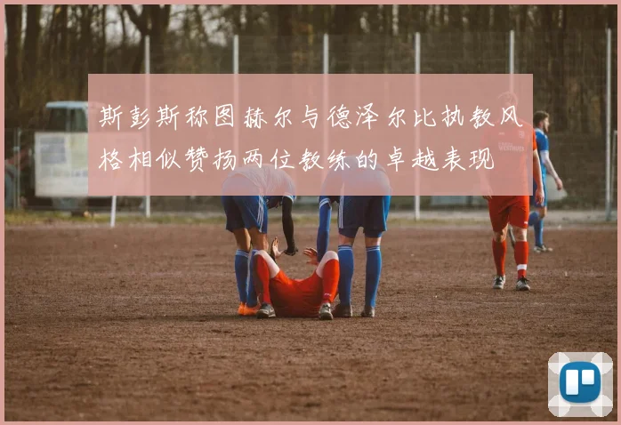 斯彭斯称图赫尔与德泽尔比执教风格相似赞扬两位教练的卓越表现