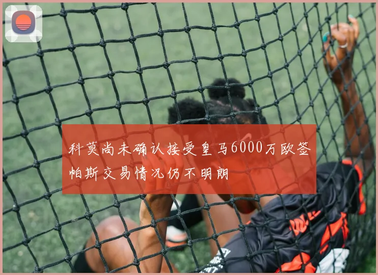 科莫尚未确认接受皇马6000万欧签帕斯交易情况仍不明朗