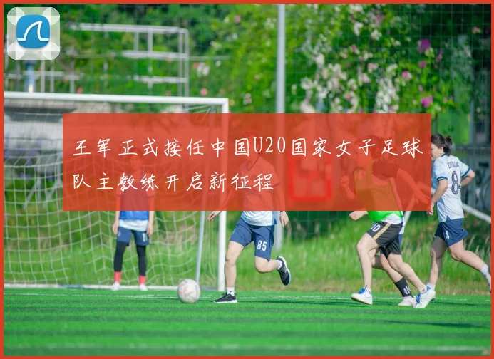 王军正式接任中国U20国家女子足球队主教练开启新征程