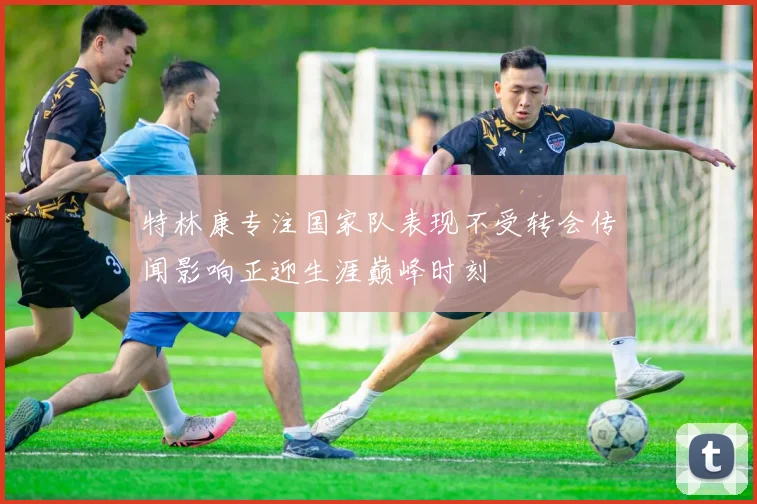 特林康专注国家队表现不受转会传闻影响正迎生涯巅峰时刻