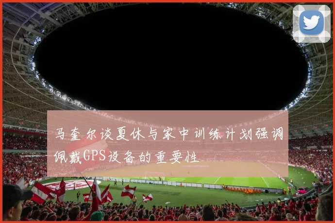 马奎尔谈夏休与家中训练计划强调佩戴GPS设备的重要性