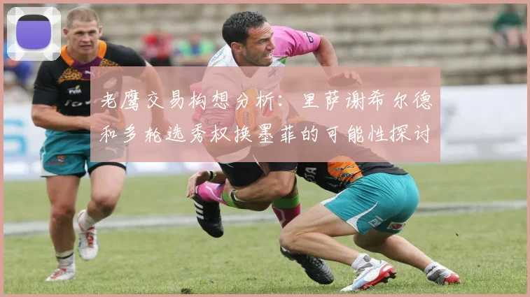 老鹰交易构想分析：里萨谢希尔德和多轮选秀权换墨菲的可能性探讨