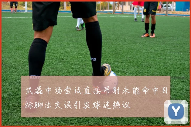武磊中场尝试直接吊射未能命中目标脚法失误引发球迷热议