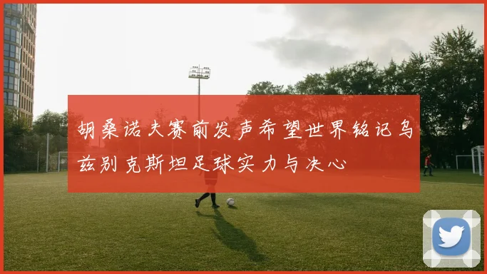 胡桑诺夫赛前发声希望世界铭记乌兹别克斯坦足球实力与决心