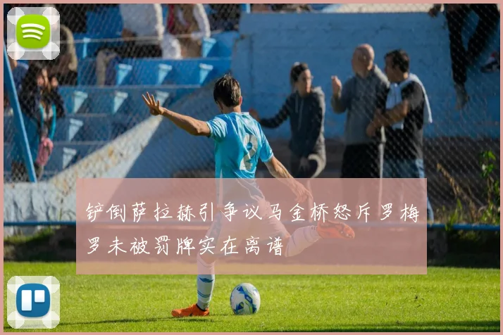 铲倒萨拉赫引争议马金桥怒斥罗梅罗未被罚牌实在离谱